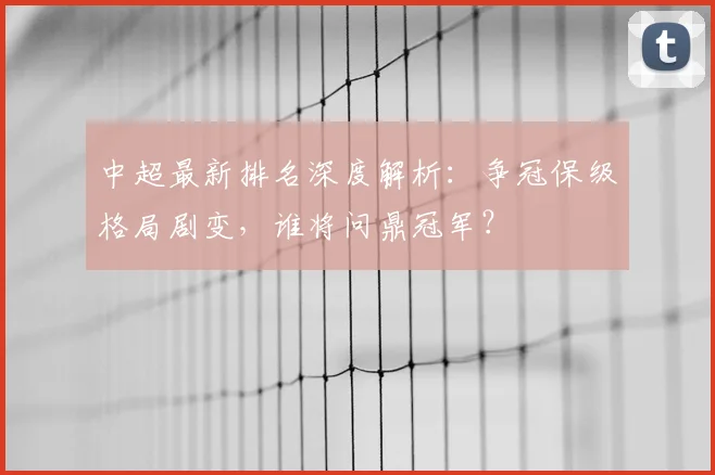 中超最新排名深度解析：争冠保级格局剧变，谁将问鼎冠军？