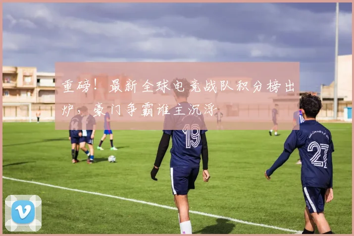 重磅!最新全球电竞战队积分榜出炉,豪门争霸谁主沉浮