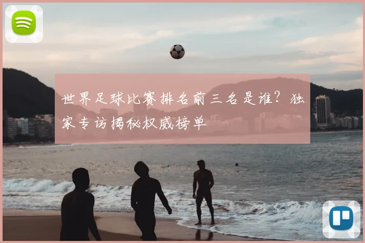 世界足球比赛排名前三名是谁？独家专访揭秘权威榜单