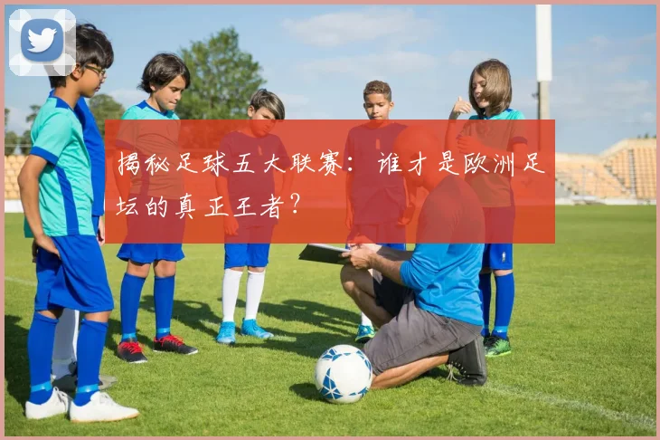 揭秘足球五大联赛：谁才是欧洲足坛的真正王者？