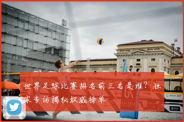世界足球比赛排名前三名是谁?独家专访揭秘权威榜单