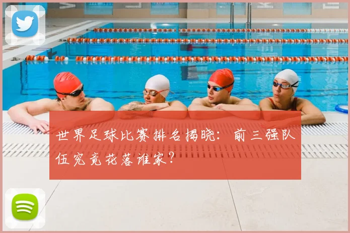 世界足球比赛排名揭晓：前三强队伍究竟花落谁家？