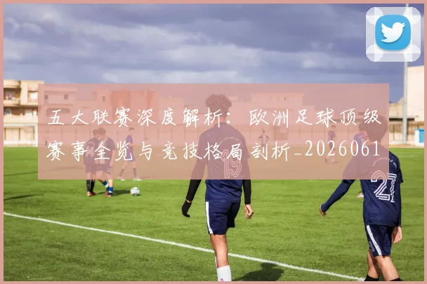 五大联赛深度解析：欧洲足球顶级赛事全览与竞技格局剖析_20260611141741