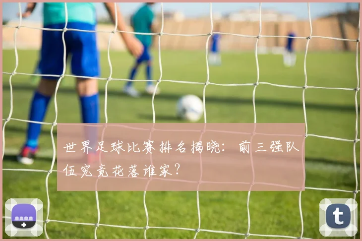 世界足球比赛排名揭晓：前三强队伍究竟花落谁家？