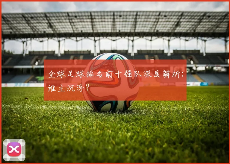 全球足球排名前十强队深度解析:谁主沉浮?