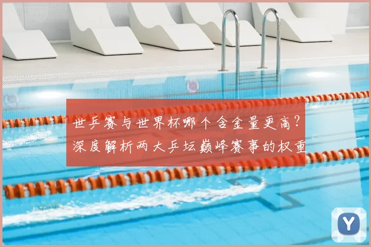 世乒赛与世界杯哪个含金量更高?深度解析两大乒坛巅峰赛事的权重与影响
